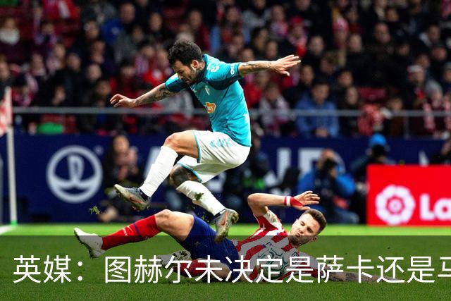 英媒：图赫尔未决定是萨卡还是马杜埃凯首发，中卫斯通斯搭孔萨